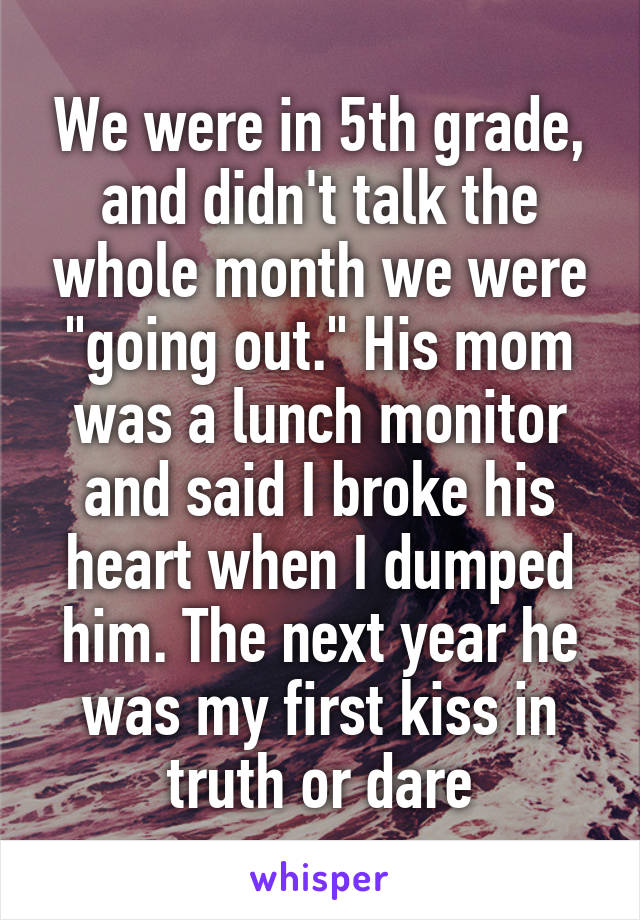 We were in 5th grade, and didn't talk the whole month we were "going out." His mom was a lunch monitor and said I broke his heart when I dumped him. The next year he was my first kiss in truth or dare