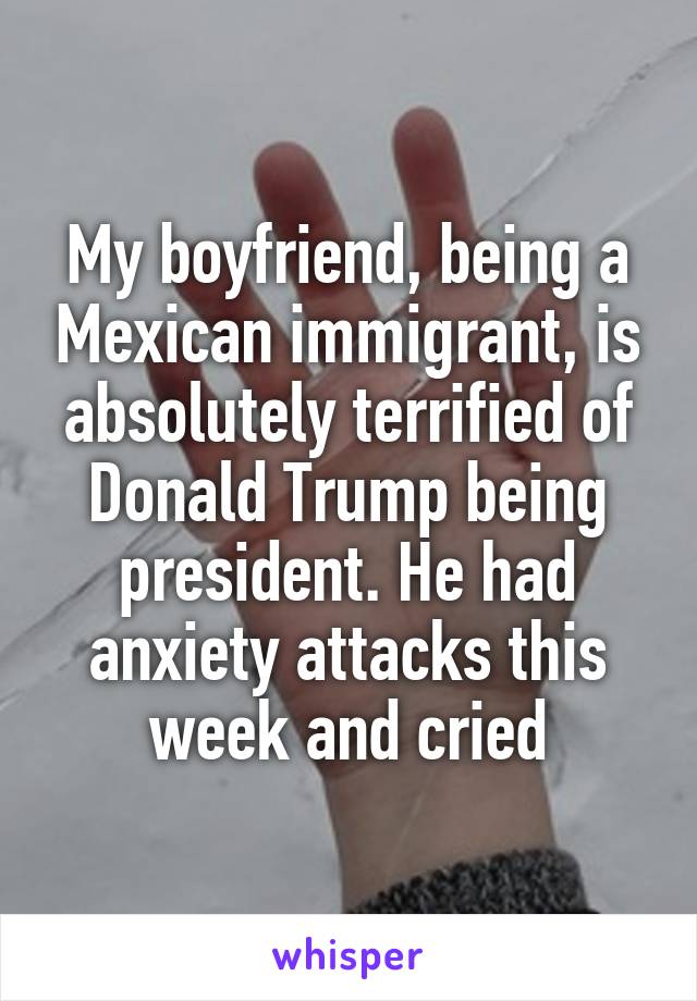 My boyfriend, being a Mexican immigrant, is absolutely terrified of Donald Trump being president. He had anxiety attacks this week and cried