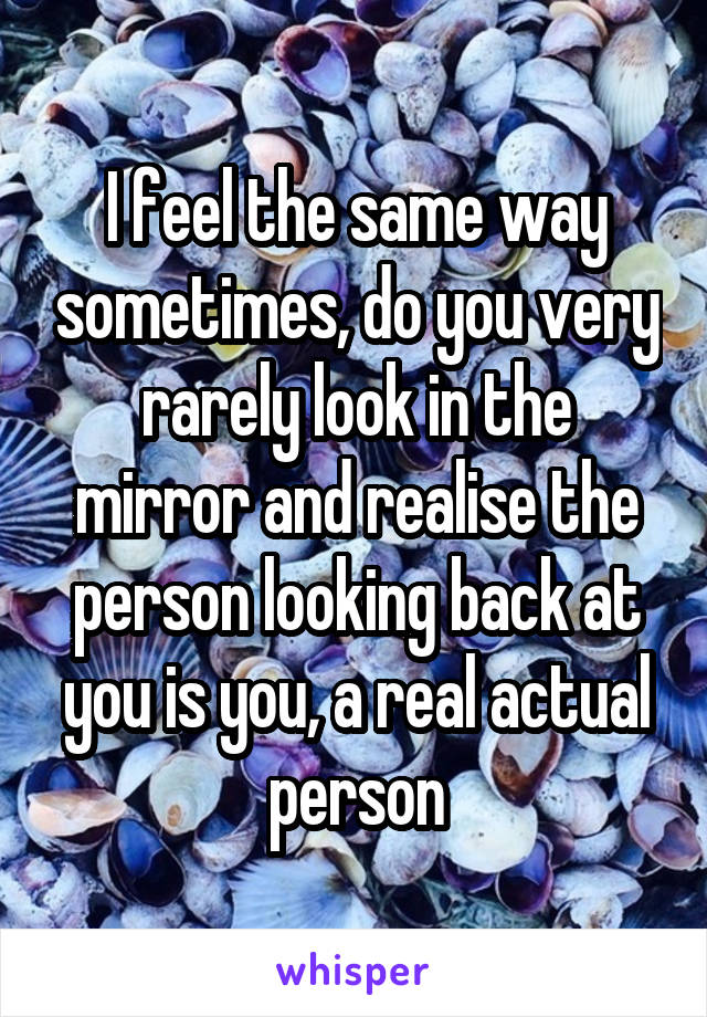 I feel the same way sometimes, do you very rarely look in the mirror and realise the person looking back at you is you, a real actual person