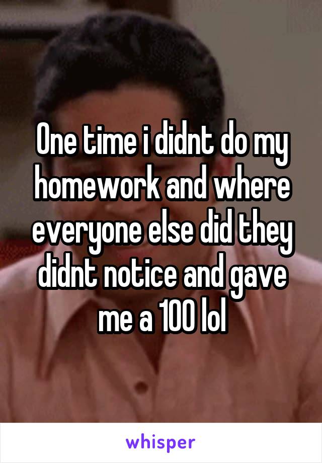 One time i didnt do my homework and where everyone else did they didnt notice and gave me a 100 lol