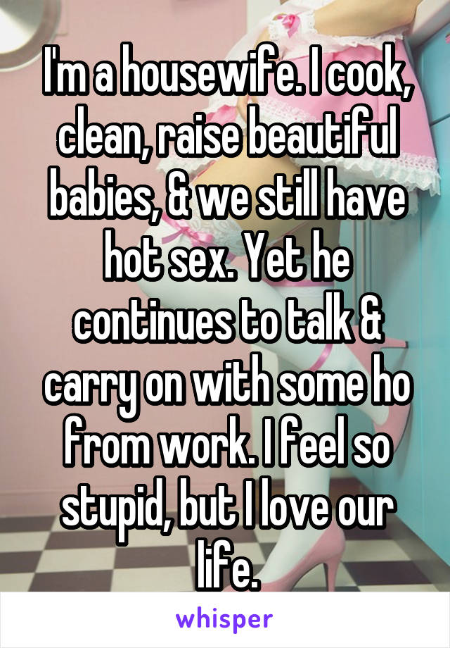 I'm a housewife. I cook, clean, raise beautiful babies, & we still have hot sex. Yet he continues to talk & carry on with some ho from work. I feel so stupid, but I love our life.