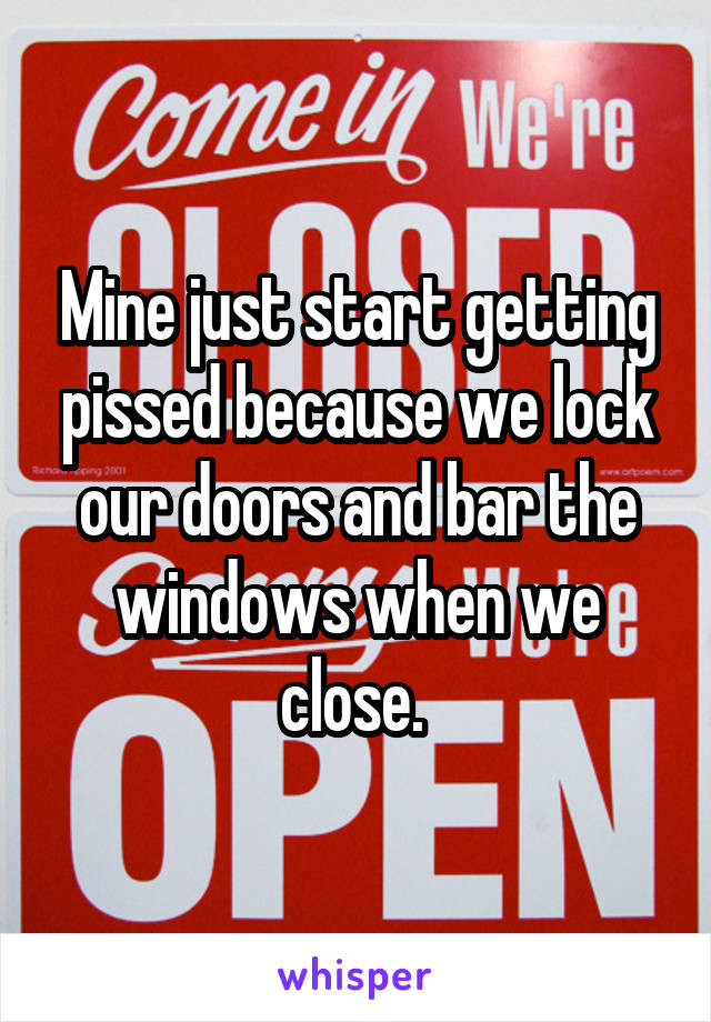 Mine just start getting pissed because we lock our doors and bar the windows when we close. 