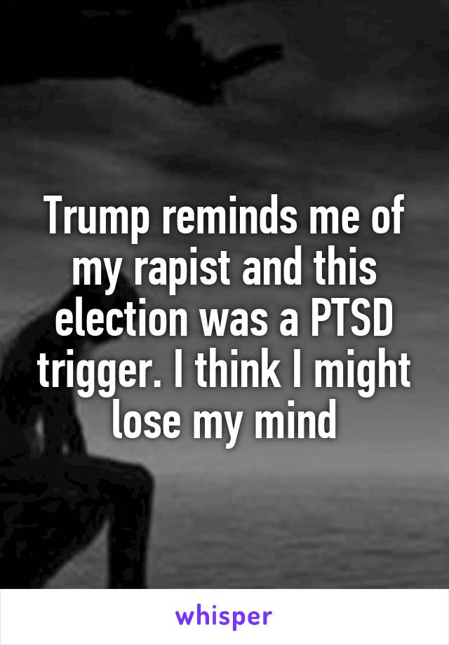 Trump reminds me of my rapist and this election was a PTSD trigger. I think I might lose my mind