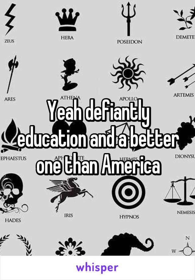 Yeah defiantly education and a better one than America