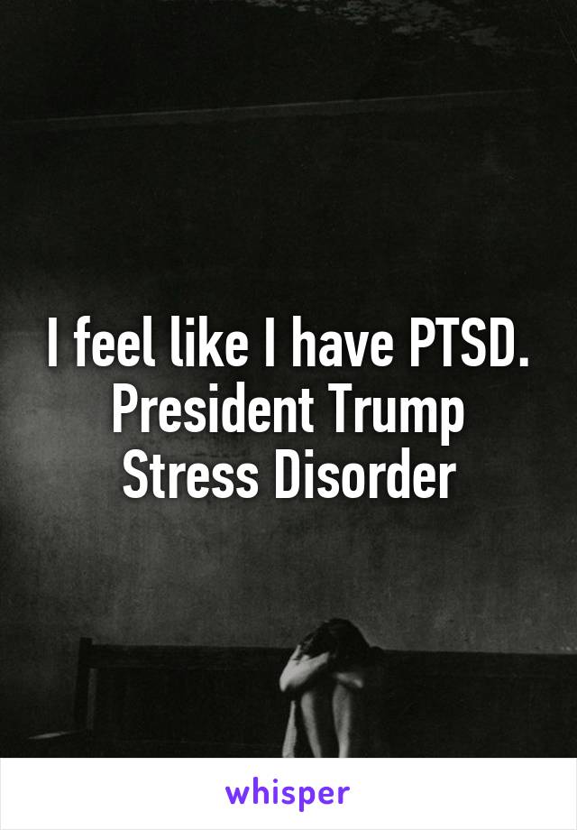 I feel like I have PTSD. President Trump Stress Disorder