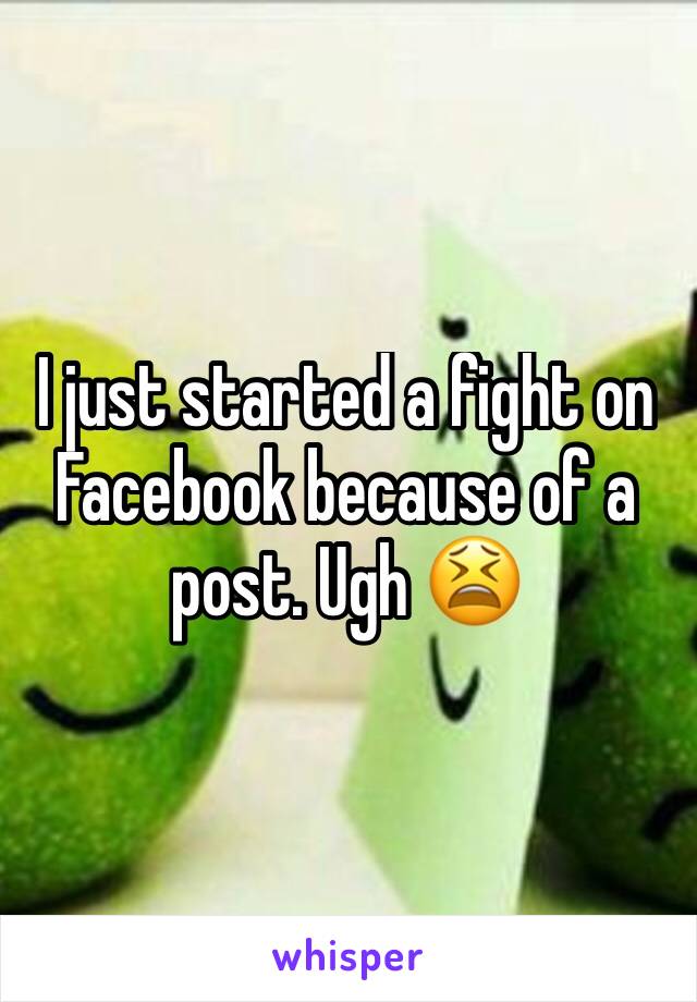 I just started a fight on Facebook because of a post. Ugh 😫