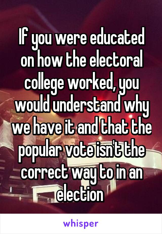 If you were educated on how the electoral college worked, you would understand why we have it and that the popular vote isn't the correct way to in an election 