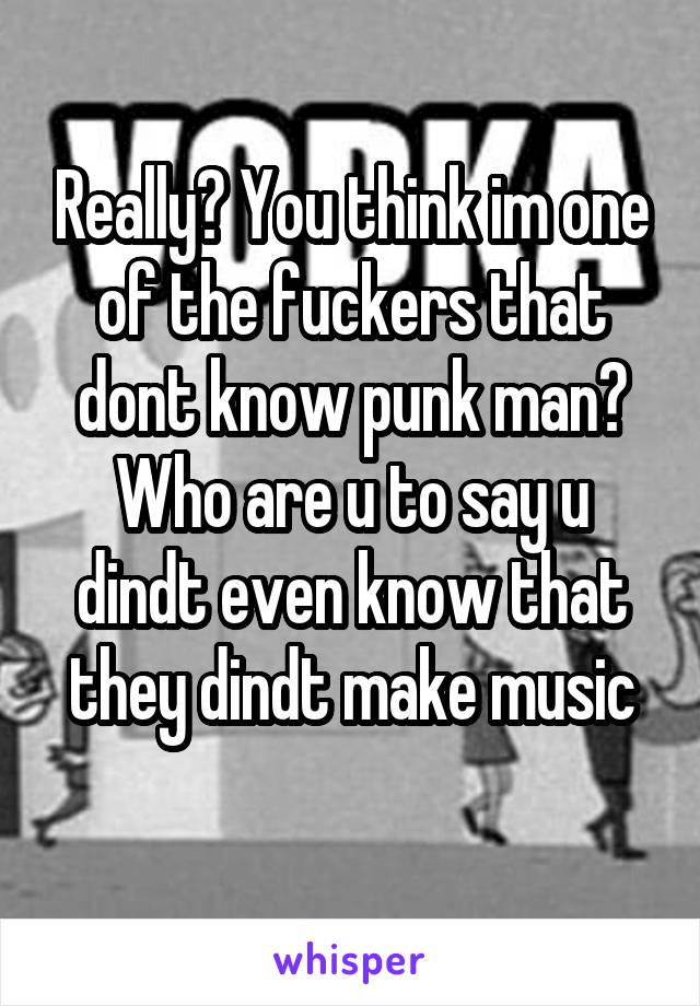 Really? You think im one of the fuckers that dont know punk man?
Who are u to say u dindt even know that they dindt make music
