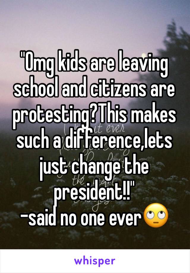 "Omg kids are leaving school and citizens are protesting?This makes such a difference,lets just change the president!!"
-said no one ever🙄