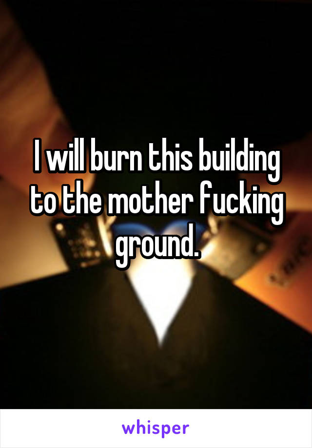 I will burn this building to the mother fucking ground.
