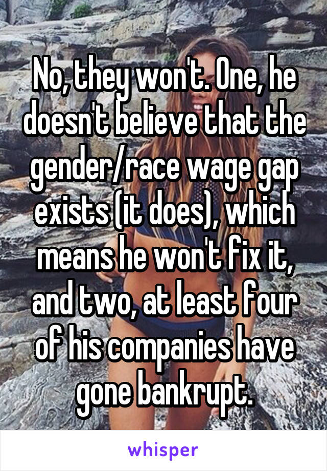No, they won't. One, he doesn't believe that the gender/race wage gap exists (it does), which means he won't fix it, and two, at least four of his companies have gone bankrupt.