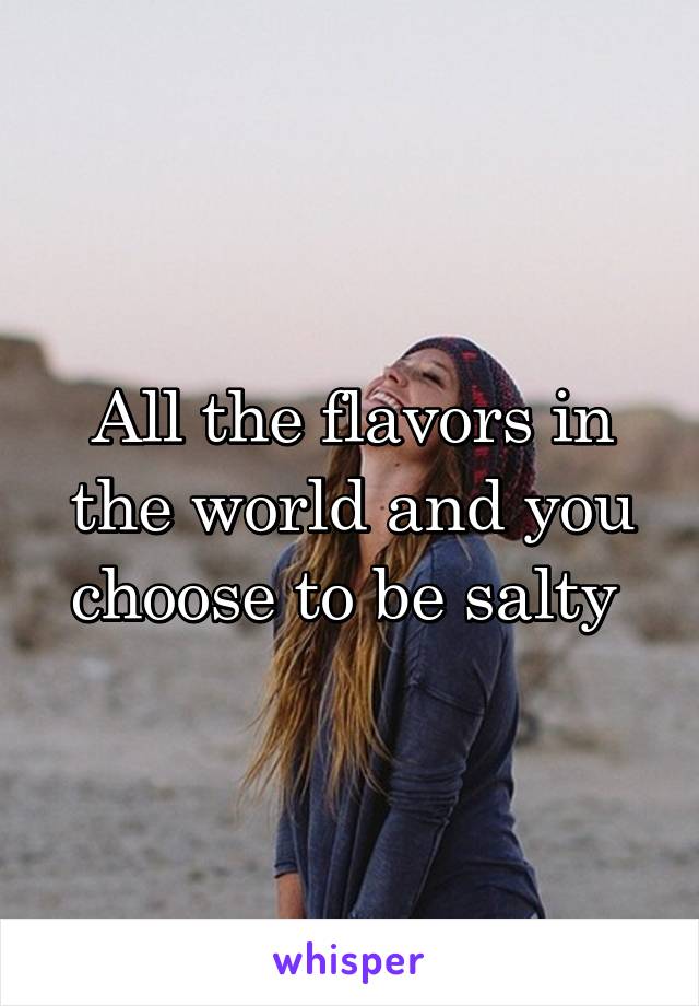 All the flavors in the world and you choose to be salty 