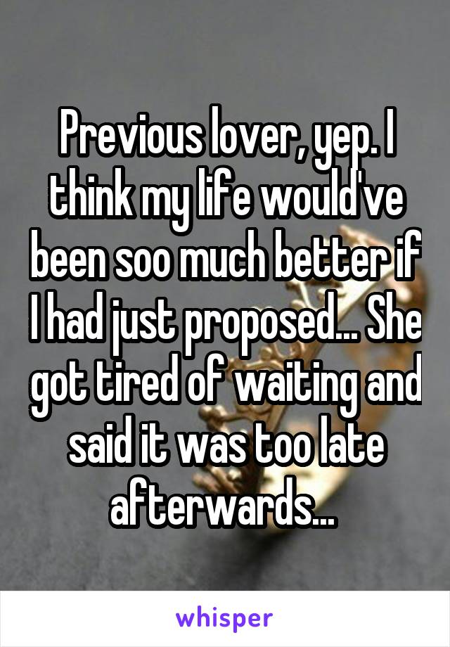 Previous lover, yep. I think my life would've been soo much better if I had just proposed... She got tired of waiting and said it was too late afterwards... 