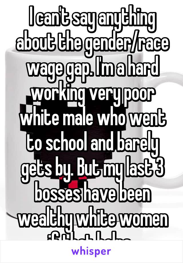I can't say anything about the gender/race wage gap. I'm a hard working very poor white male who went to school and barely gets by. But my last 3 bosses have been wealthy white women if that helps. 