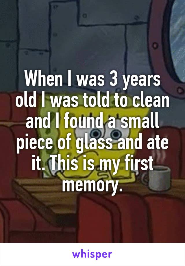 When I was 3 years old I was told to clean and I found a small piece of glass and ate it. This is my first memory.