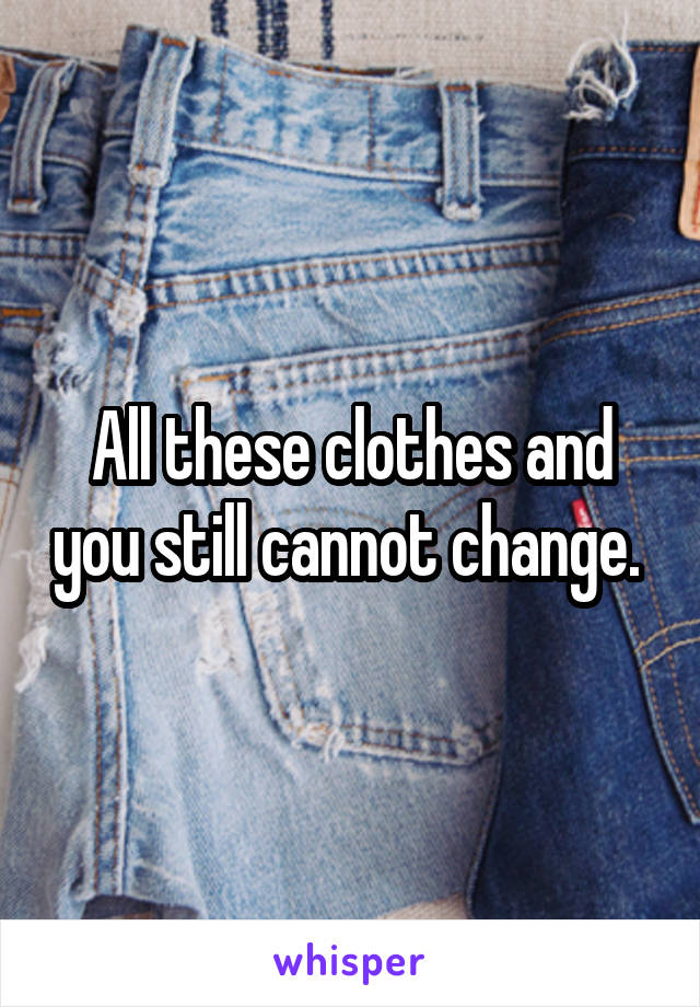 All these clothes and you still cannot change. 