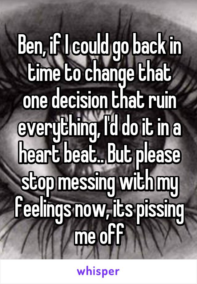 Ben, if I could go back in time to change that one decision that ruin everything, I'd do it in a heart beat.. But please stop messing with my feelings now, its pissing me off