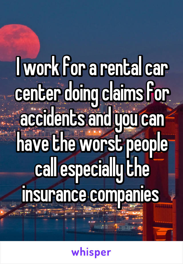 I work for a rental car center doing claims for accidents and you can have the worst people call especially the insurance companies 