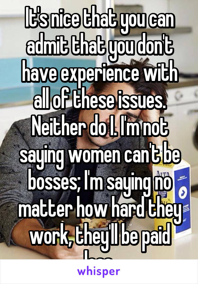 It's nice that you can admit that you don't have experience with all of these issues. Neither do I. I'm not saying women can't be bosses; I'm saying no matter how hard they work, they'll be paid less.
