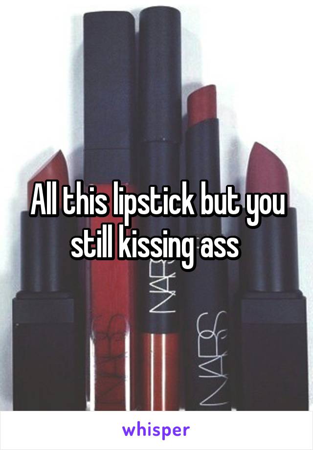 All this lipstick but you still kissing ass 