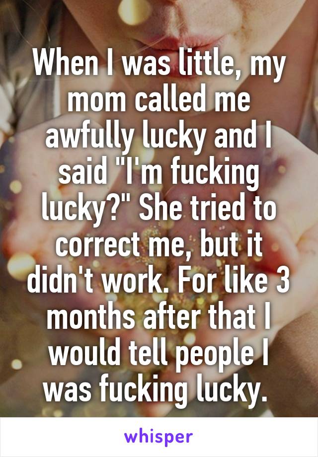When I was little, my mom called me awfully lucky and I said "I'm fucking lucky?" She tried to correct me, but it didn't work. For like 3 months after that I would tell people I was fucking lucky. 