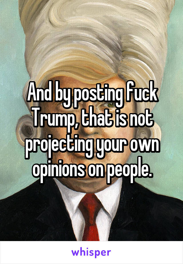 And by posting fuck Trump, that is not projecting your own opinions on people.