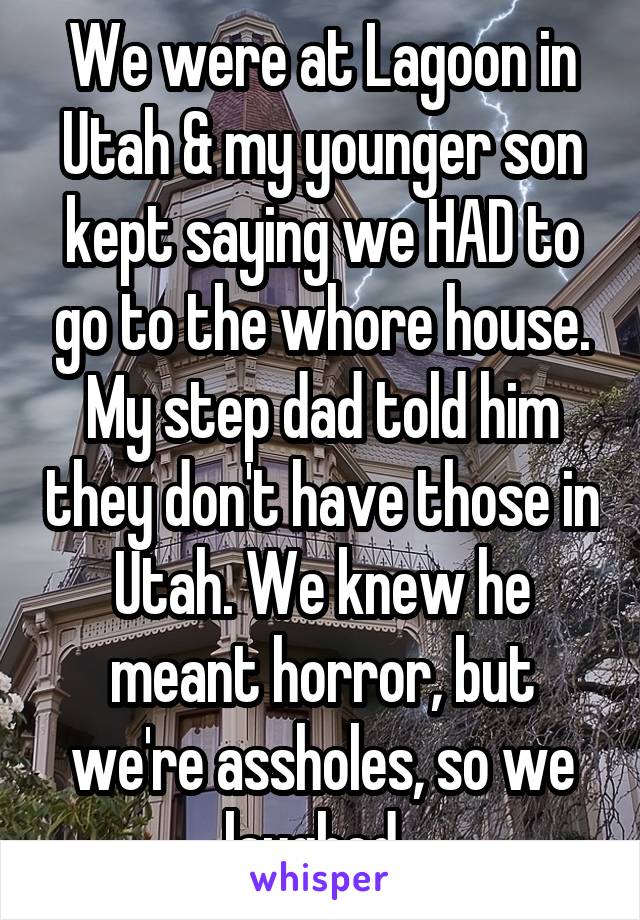 We were at Lagoon in Utah & my younger son kept saying we HAD to go to the whore house. My step dad told him they don't have those in Utah. We knew he meant horror, but we're assholes, so we laughed. 