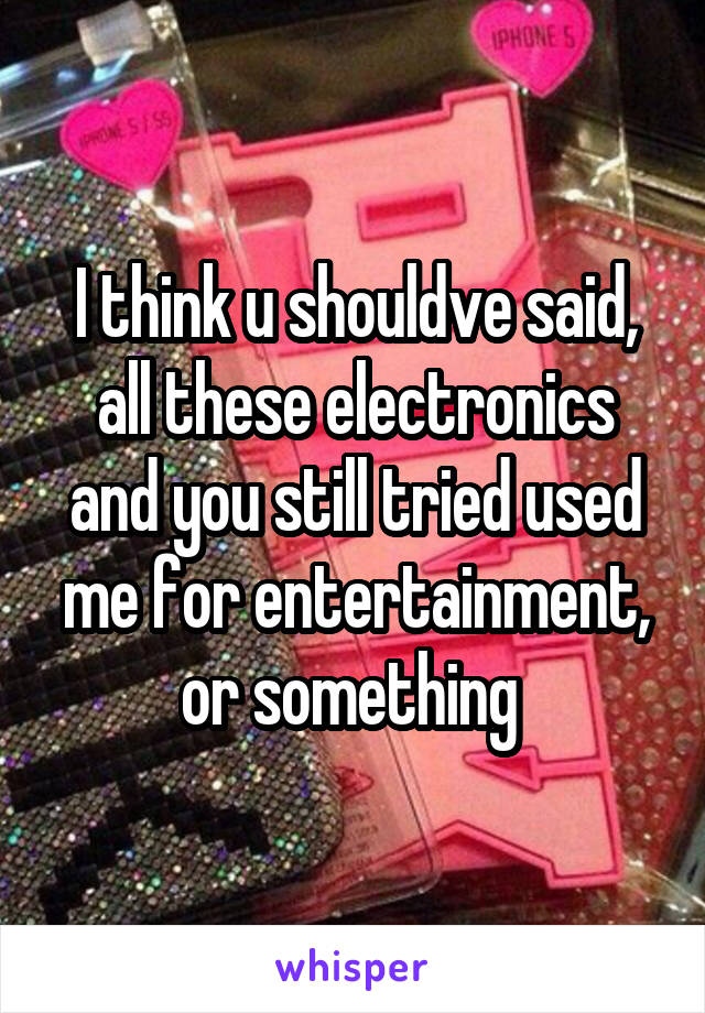 I think u shouldve said, all these electronics and you still tried used me for entertainment, or something 