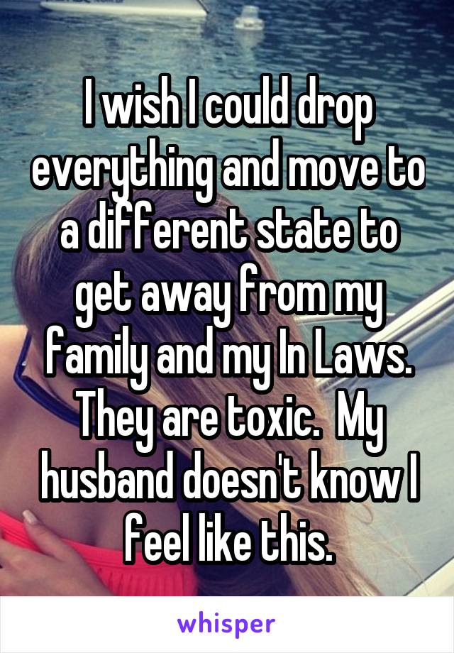 I wish I could drop everything and move to a different state to get away from my family and my In Laws. They are toxic.  My husband doesn't know I feel like this.