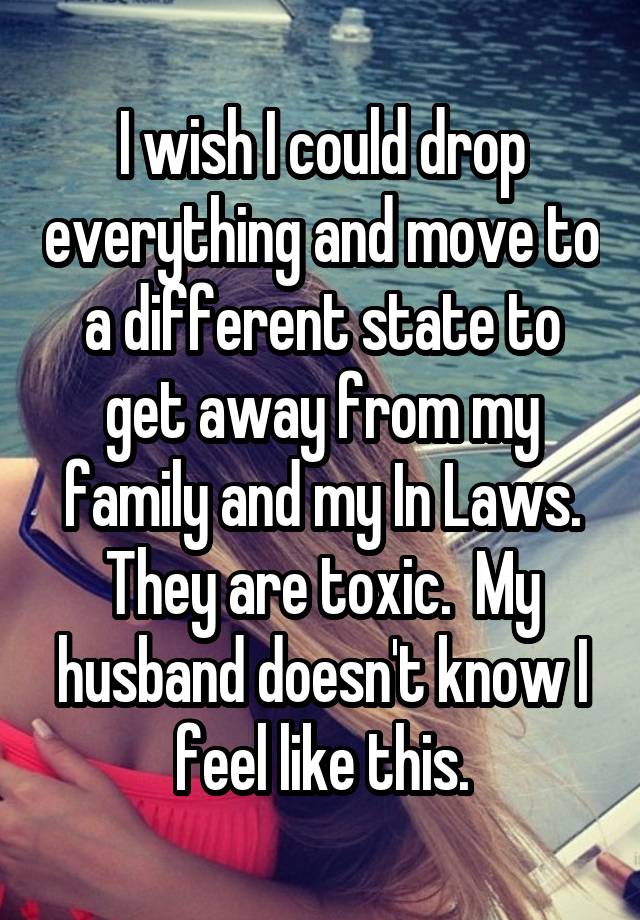 I wish I could drop everything and move to a different state to get away from my family and my In Laws. They are toxic.  My husband doesn't know I feel like this.