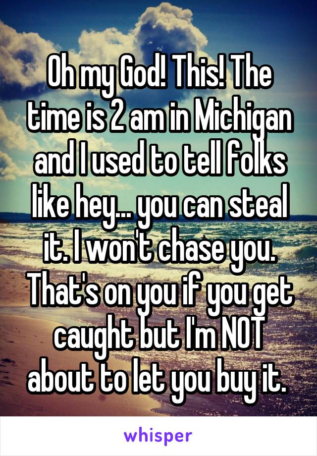 Oh my God! This! The time is 2 am in Michigan and I used to tell folks like hey... you can steal it. I won't chase you. That's on you if you get caught but I'm NOT about to let you buy it. 