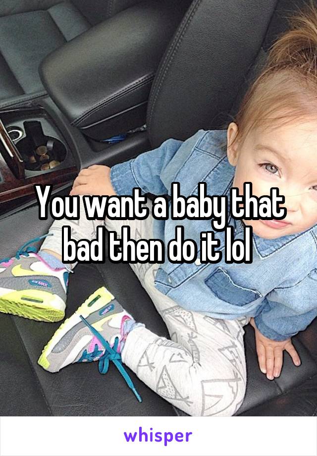 You want a baby that bad then do it lol 