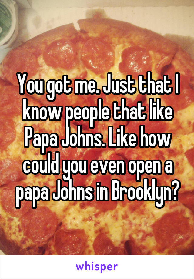 You got me. Just that I know people that like Papa Johns. Like how could you even open a papa Johns in Brooklyn?