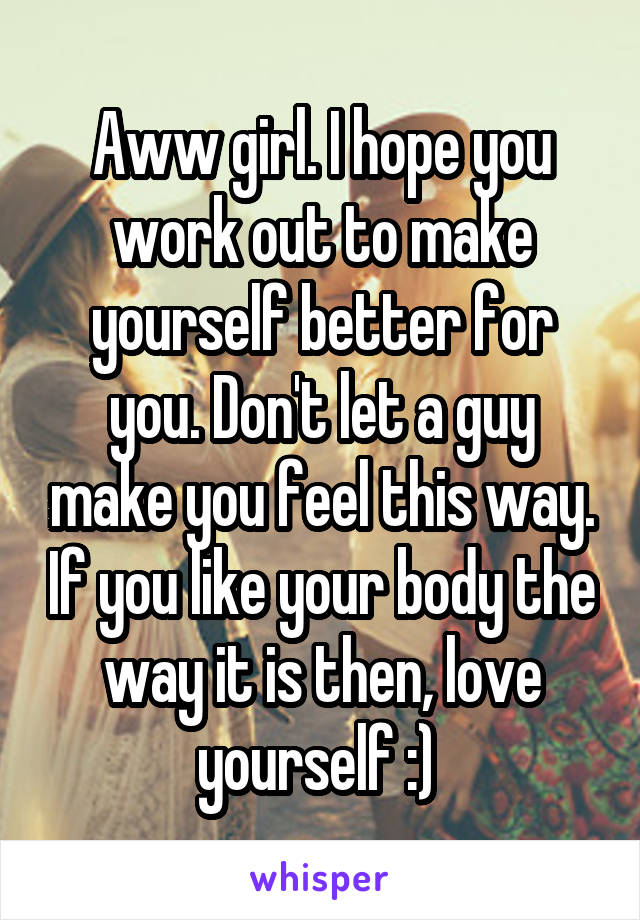 Aww girl. I hope you work out to make yourself better for you. Don't let a guy make you feel this way. If you like your body the way it is then, love yourself :) 