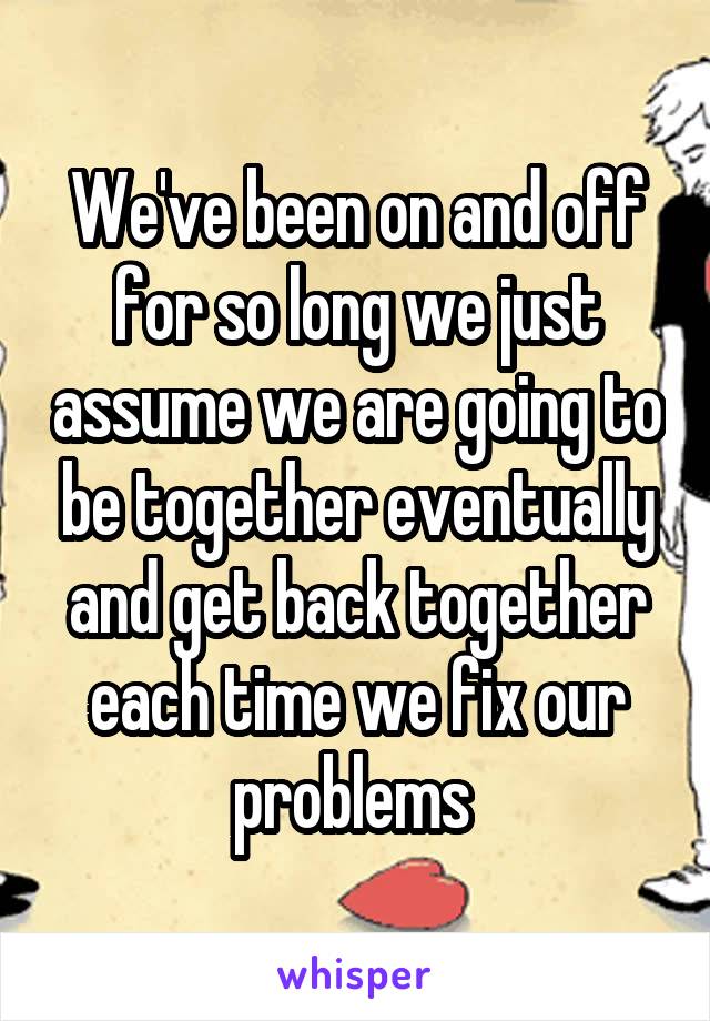 We've been on and off for so long we just assume we are going to be together eventually and get back together each time we fix our problems 