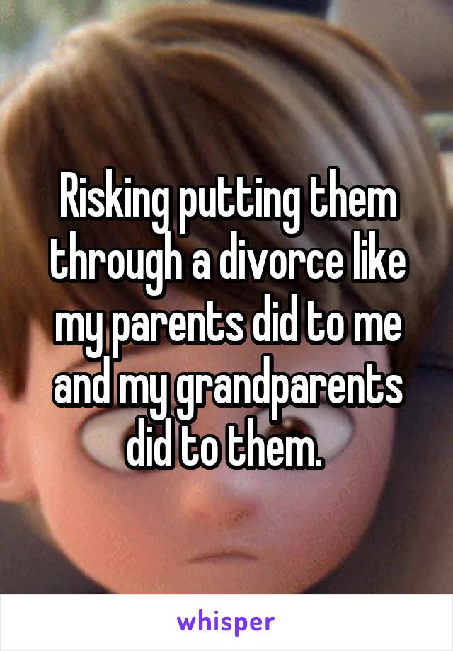 Risking putting them through a divorce like my parents did to me and my grandparents did to them. 