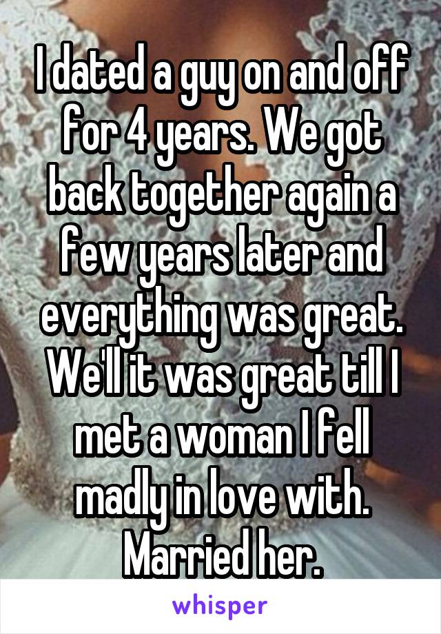 I dated a guy on and off for 4 years. We got back together again a few years later and everything was great. We'll it was great till I met a woman I fell madly in love with. Married her.