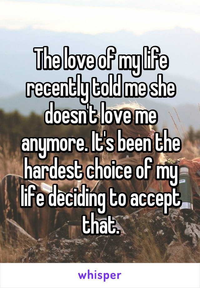 The love of my life recently told me she doesn't love me anymore. It's been the hardest choice of my life deciding to accept that.