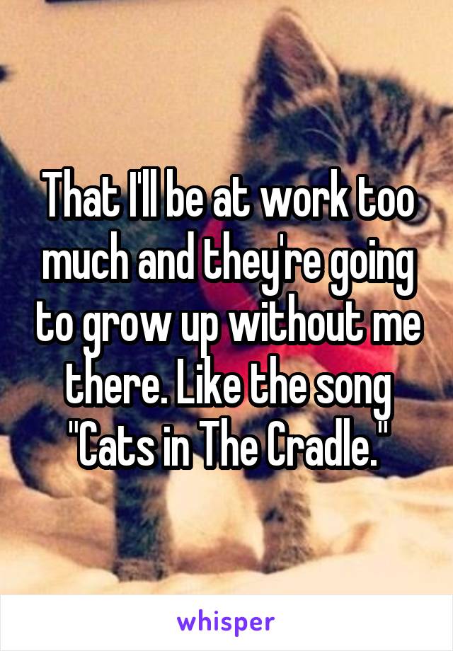 That I'll be at work too much and they're going to grow up without me there. Like the song "Cats in The Cradle."