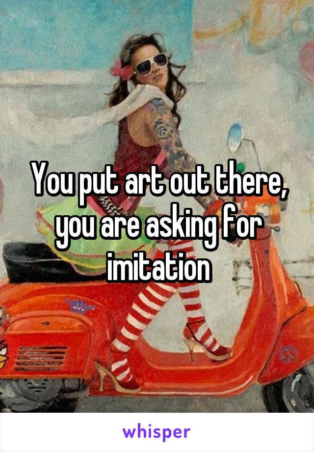 You put art out there, you are asking for imitation