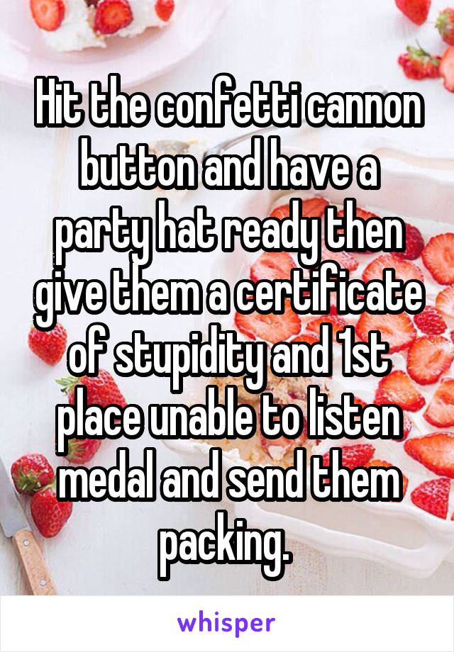 Hit the confetti cannon button and have a party hat ready then give them a certificate of stupidity and 1st place unable to listen medal and send them packing. 