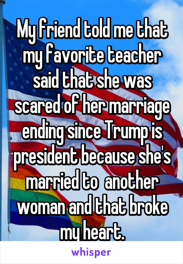 My friend told me that my favorite teacher said that she was scared of her marriage ending since Trump is president because she's married to  another woman and that broke my heart.