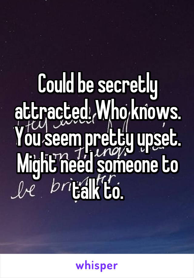 Could be secretly attracted. Who knows. You seem pretty upset. Might need someone to talk to.