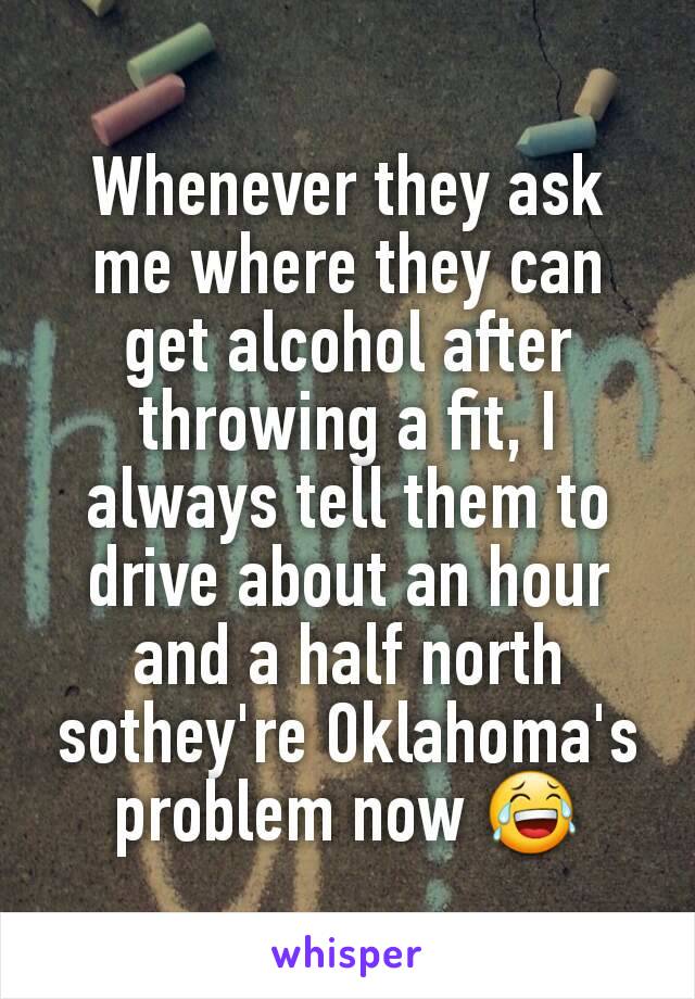 Whenever they ask me where they can get alcohol after throwing a fit, I always tell them to drive about an hour and a half north sothey're Oklahoma's problem now 😂