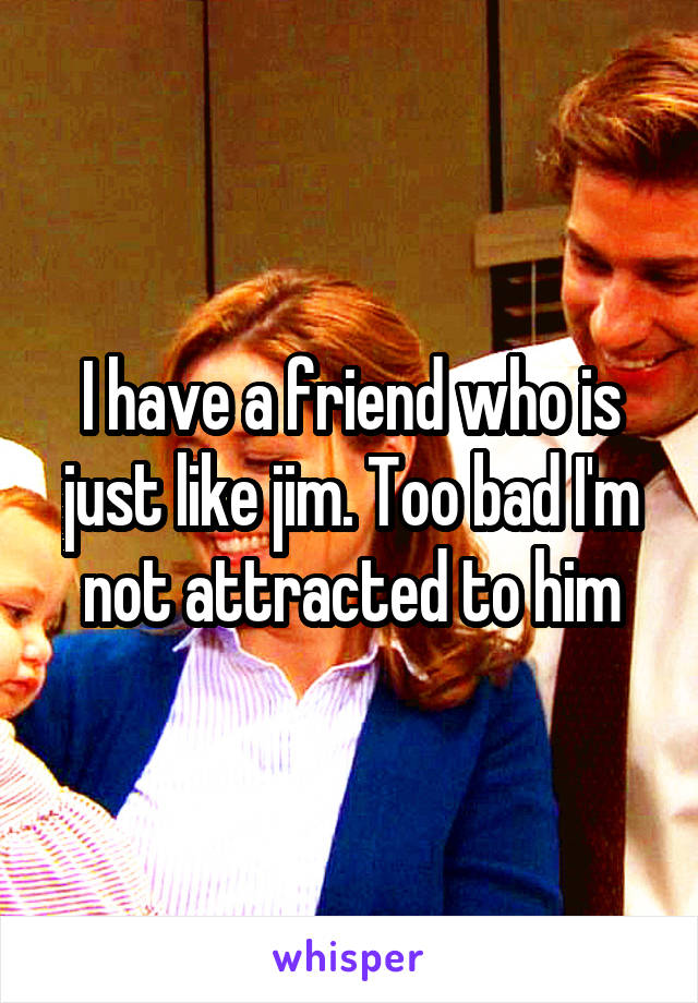 I have a friend who is just like jim. Too bad I'm not attracted to him