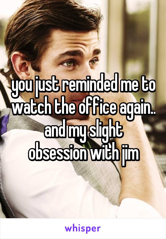 you just reminded me to watch the office again..
and my slight obsession with jim