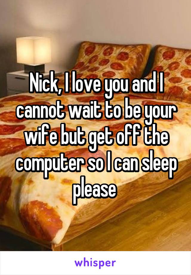 Nick, I love you and I cannot wait to be your wife but get off the computer so I can sleep please 