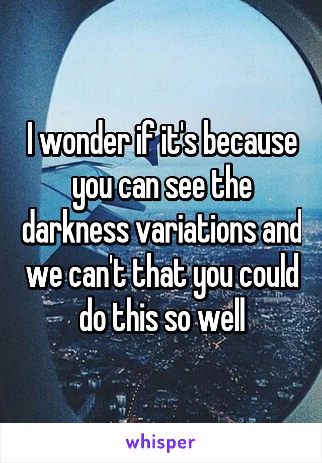 I wonder if it's because you can see the darkness variations and we can't that you could do this so well