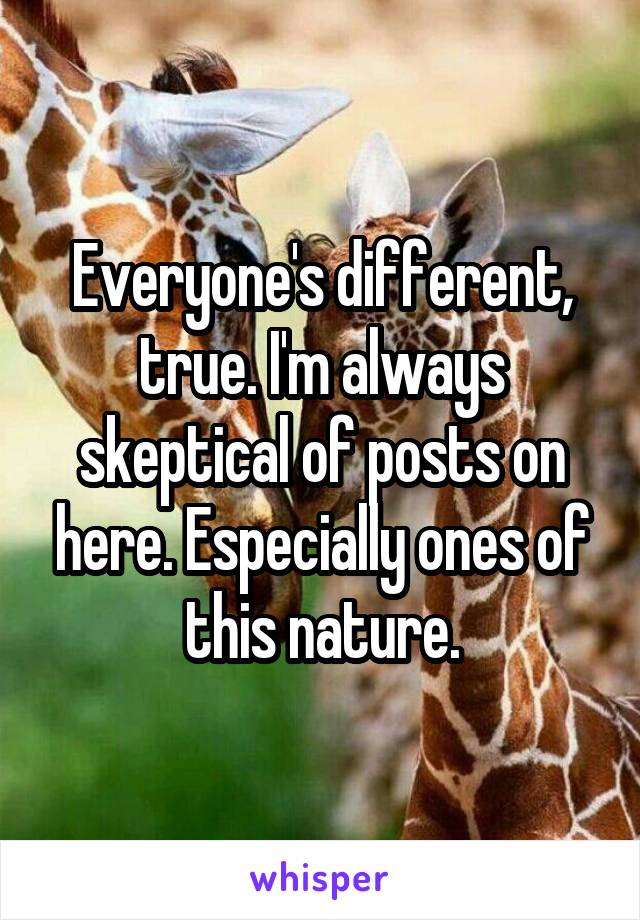 Everyone's different, true. I'm always skeptical of posts on here. Especially ones of this nature.