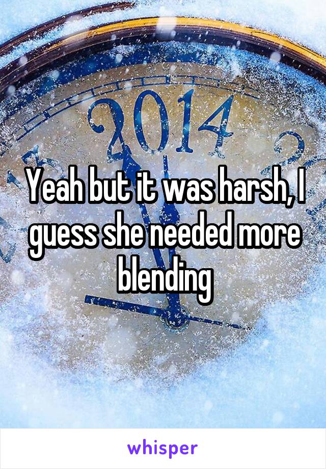 Yeah but it was harsh, I guess she needed more blending